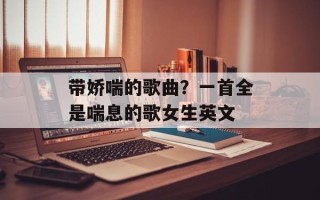 带娇喘的歌曲？一首全是喘息的歌女生英文