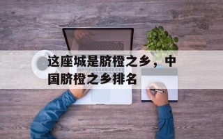 这座城是脐橙之乡，中国脐橙之乡排名