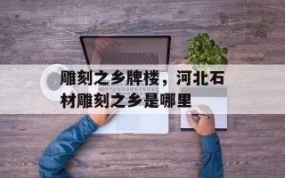 雕刻之乡牌楼，河北石材雕刻之乡是哪里