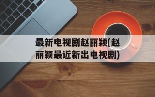 最新电视剧赵丽颖(赵丽颖最近新出电视剧)