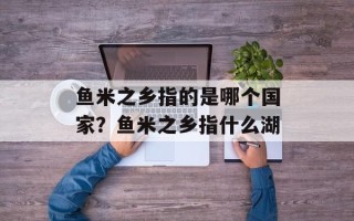 鱼米之乡指的是哪个国家？鱼米之乡指什么湖