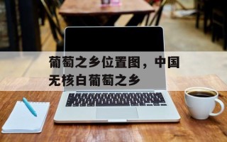 葡萄之乡位置图，中国无核白葡萄之乡