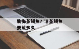 酸梅蒸鳗鱼？清蒸鳗鱼要蒸多久