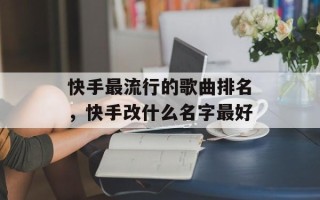快手最流行的歌曲排名，快手改什么名字最好