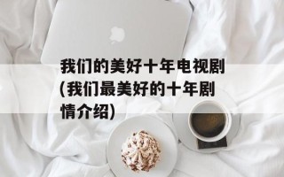 我们的美好十年电视剧(我们最美好的十年剧情介绍)