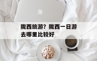 陇西旅游？陇西一日游去哪里比较好