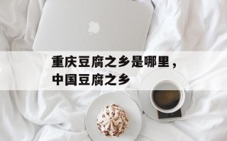 重庆豆腐之乡是哪里，中国豆腐之乡