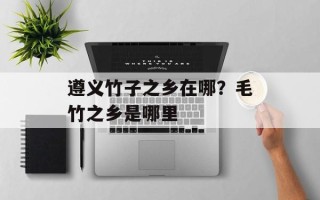 遵义竹子之乡在哪？毛竹之乡是哪里