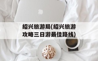 绍兴旅游局(绍兴旅游攻略三日游最佳路线)