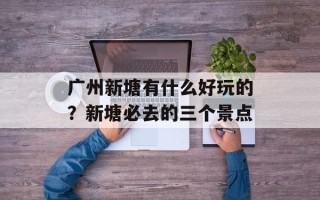 广州新塘有什么好玩的？新塘必去的三个景点