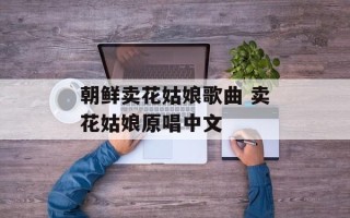朝鲜卖花姑娘歌曲 卖花姑娘原唱中文