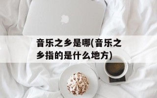 音乐之乡是哪(音乐之乡指的是什么地方)