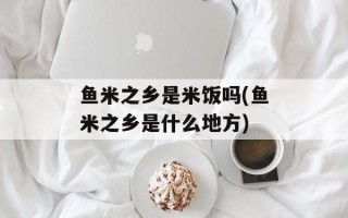 鱼米之乡是米饭吗(鱼米之乡是什么地方)