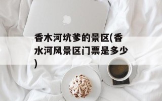 香木河坑爹的景区(香水河风景区门票是多少)
