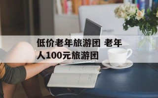 低价老年旅游团 老年人100元旅游团