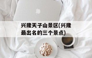 兴隆天子山景区(兴隆最出名的三个景点)