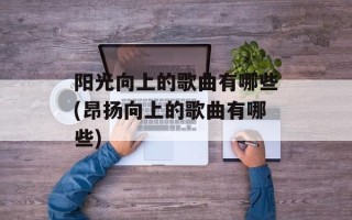 阳光向上的歌曲有哪些(昂扬向上的歌曲有哪些)