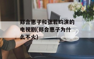 郑合惠子和张若昀演的电视剧(郑合惠子为什么不火)