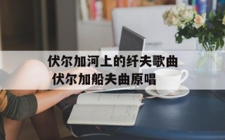伏尔加河上的纤夫歌曲 伏尔加船夫曲原唱