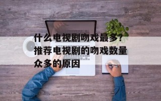 什么电视剧吻戏最多？推荐电视剧的吻戏数量众多的原因