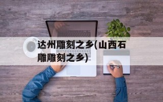 达州雕刻之乡(山西石雕雕刻之乡)