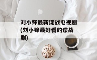 刘小锋最新谍战电视剧(刘小锋最好看的谍战剧)