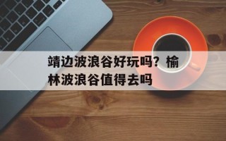 靖边波浪谷好玩吗？榆林波浪谷值得去吗