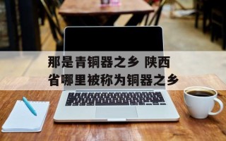 那是青铜器之乡 陕西省哪里被称为铜器之乡