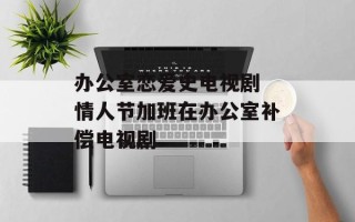 办公室恋爱史电视剧 情人节加班在办公室补偿电视剧