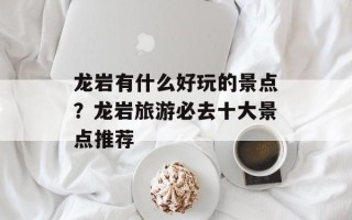 龙岩有什么好玩的景点？龙岩旅游必去十大景点推荐