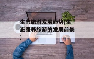 生态旅游发展趋势(生态康养旅游的发展前景)