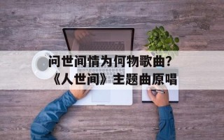 问世间情为何物歌曲？《人世间》主题曲原唱