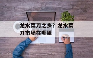龙水菜刀之乡？龙水菜刀市场在哪里