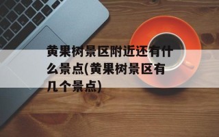 黄果树景区附近还有什么景点(黄果树景区有几个景点)