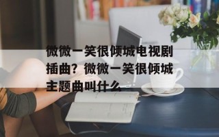 微微一笑很倾城电视剧插曲？微微一笑很倾城主题曲叫什么