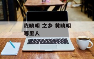陈晓明 之乡 黄晓明哪里人