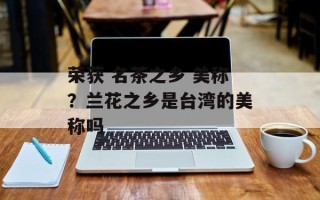 荣获 名茶之乡 美称？兰花之乡是台湾的美称吗