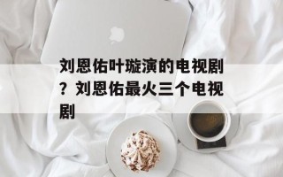 刘恩佑叶璇演的电视剧？刘恩佑最火三个电视剧