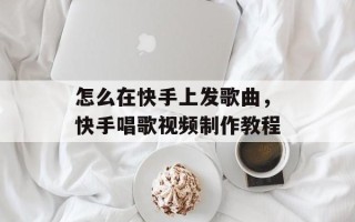 怎么在快手上发歌曲，快手唱歌视频制作教程