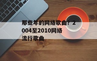 那些年的网络歌曲？2004至2010网络流行歌曲