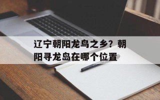 辽宁朝阳龙鸟之乡？朝阳寻龙岛在哪个位置