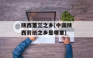 陕西蕙兰之乡(中国陕西剪纸之乡是哪里)