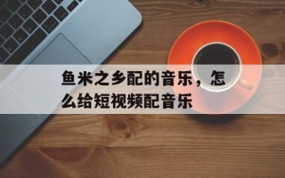 鱼米之乡配的音乐，怎么给短视频配音乐