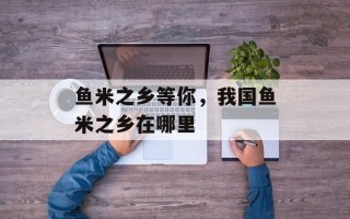 鱼米之乡等你，我国鱼米之乡在哪里