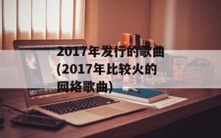 2017年发行的歌曲(2017年比较火的网络歌曲)