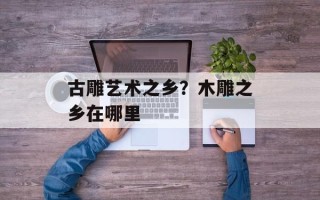 古雕艺术之乡？木雕之乡在哪里