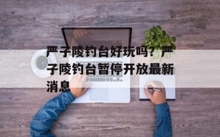 严子陵钓台好玩吗？严子陵钓台暂停开放最新消息