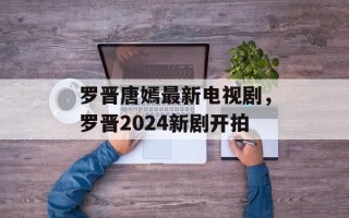 罗晋唐嫣最新电视剧，罗晋2024新剧开拍