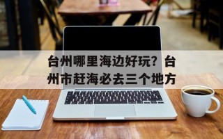 台州哪里海边好玩？台州市赶海必去三个地方