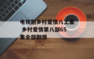 电视剧乡村爱情八上集 乡村爱情第八部65集全部剧情